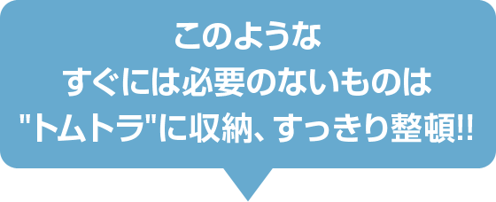 このようなすぐには必要のないものは“トムトラ”に収納、すっきり整頓！！